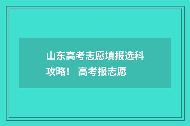 山东高考志愿填报选科攻略！ 高考报志愿