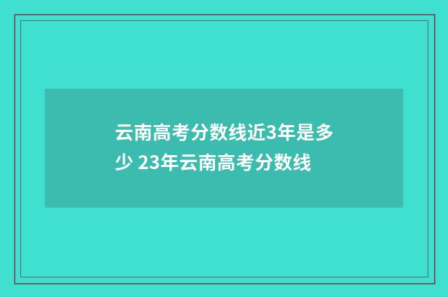 云南高考分数线近3年是多少 23年云南高考分数线