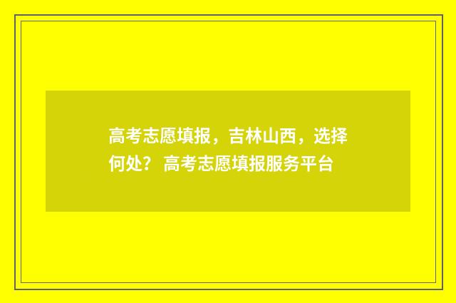 高考志愿填报，吉林山西，选择何处？ 高考志愿填报服务平台