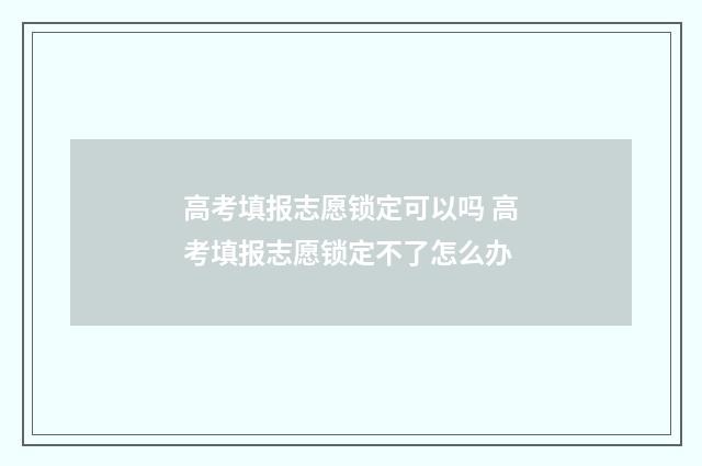 高考填报志愿锁定可以吗 高考填报志愿锁定不了怎么办