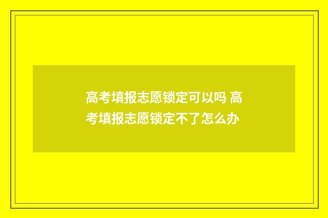 高考填报志愿锁定可以吗 高考填报志愿锁定不了怎么办