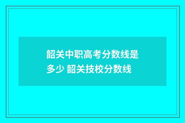 韶关中职高考分数线是多少 韶关技校分数线