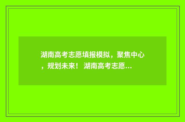 湖南高考志愿填报模拟，聚焦中心，规划未来！ 湖南高考志愿填报时间顺序