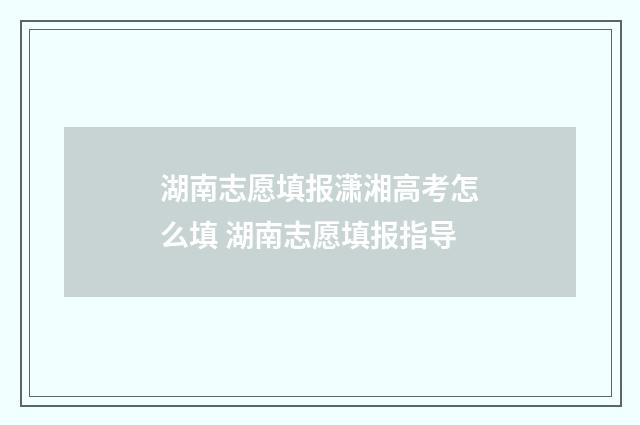湖南志愿填报潇湘高考怎么填 湖南志愿填报指导