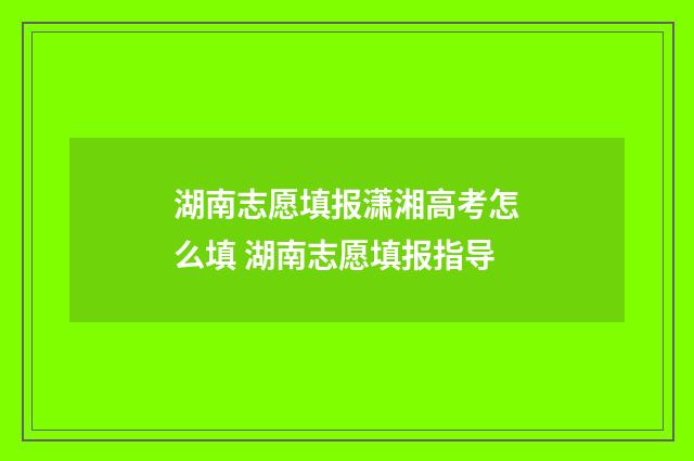 湖南志愿填报潇湘高考怎么填 湖南志愿填报指导