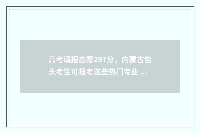 高考填报志愿297分，内蒙古包头考生可报考这些热门专业 高考填报志愿的软件