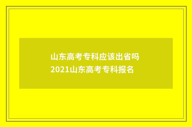 山东高考专科应该出省吗 2021山东高考专科报名