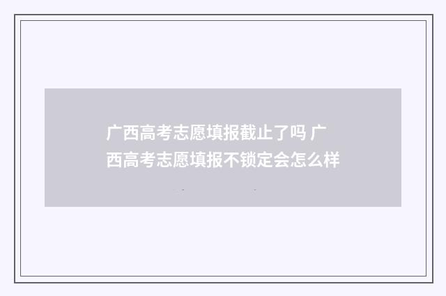 广西高考志愿填报截止了吗 广西高考志愿填报不锁定会怎么样