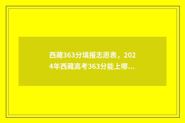 西藏363分填报志愿表，2024年西藏高考363分能上哪些大学？ 2021西藏高考填报志愿
