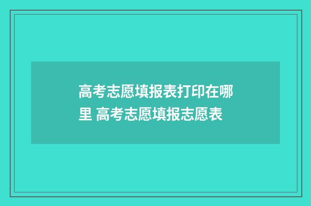 高考志愿填报表打印在哪里 高考志愿填报志愿表
