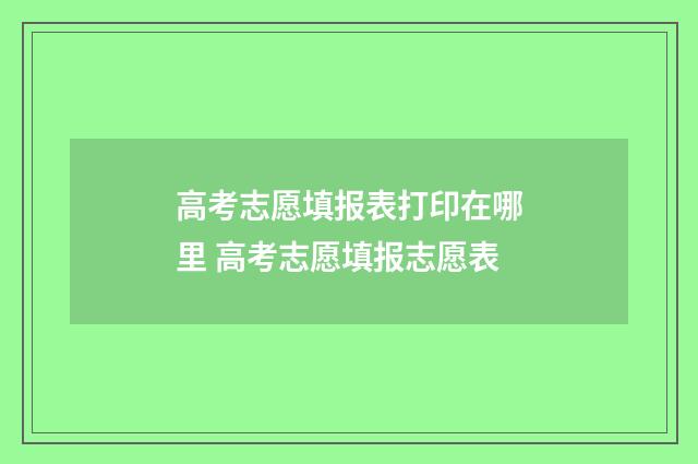 高考志愿填报表打印在哪里 高考志愿填报志愿表