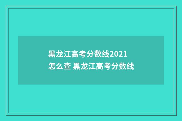 黑龙江高考分数线2021怎么查 黑龙江高考分数线