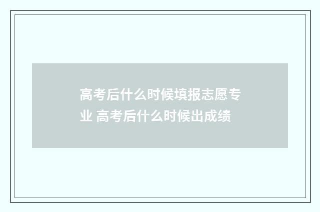 高考后什么时候填报志愿专业 高考后什么时候出成绩