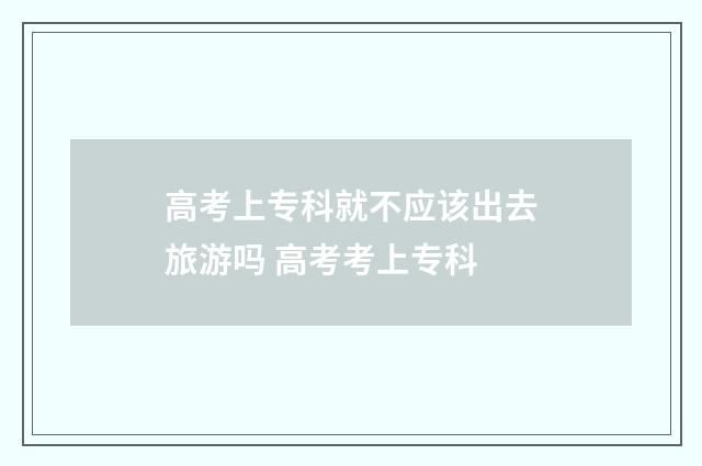 高考上专科就不应该出去旅游吗 高考考上专科