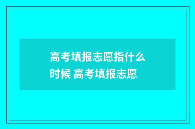 高考填报志愿指什么时候 高考填报志愿