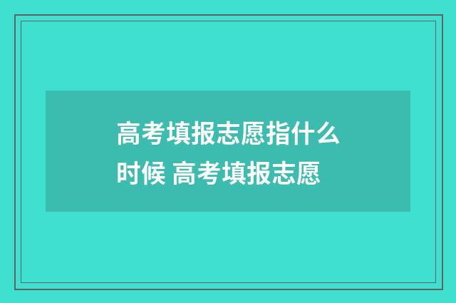 高考填报志愿指什么时候 高考填报志愿