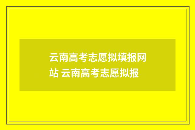 云南高考志愿拟填报网站 云南高考志愿拟报