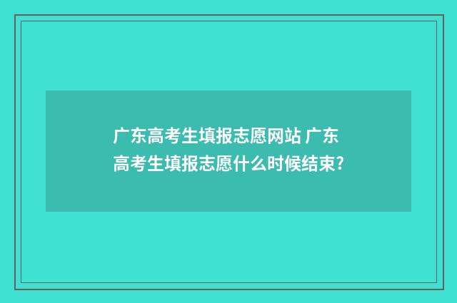广东高考生填报志愿网站 广东高考生填报志愿什么时候结束?