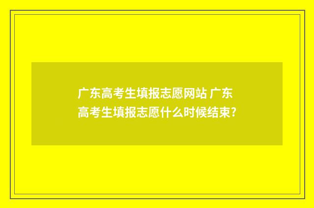 广东高考生填报志愿网站 广东高考生填报志愿什么时候结束?