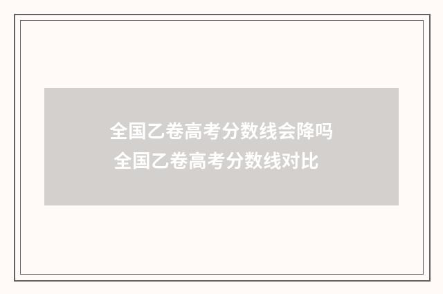 全国乙卷高考分数线会降吗 全国乙卷高考分数线对比