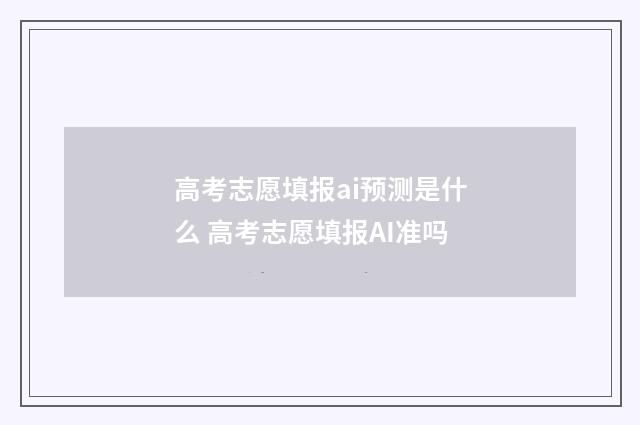 高考志愿填报ai预测是什么 高考志愿填报AI准吗