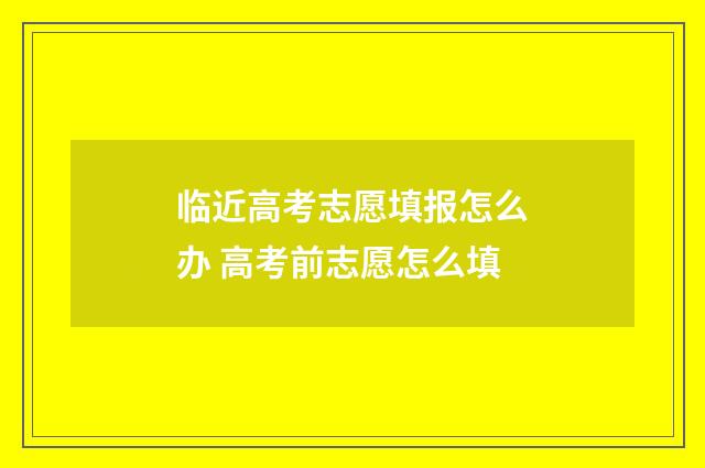 临近高考志愿填报怎么办 高考前志愿怎么填