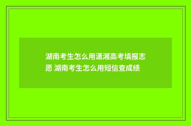 湖南考生怎么用潇湘高考填报志愿 湖南考生怎么用短信查成绩