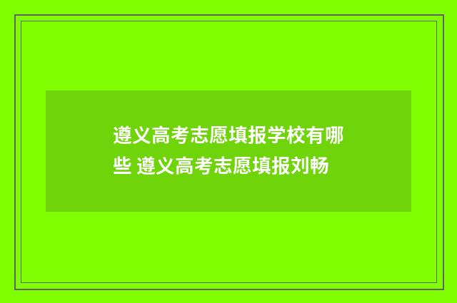 遵义高考志愿填报学校有哪些 遵义高考志愿填报刘畅