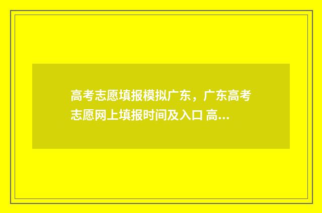 高考志愿填报模拟广东，广东高考志愿网上填报时间及入口 高考志愿填报模拟表