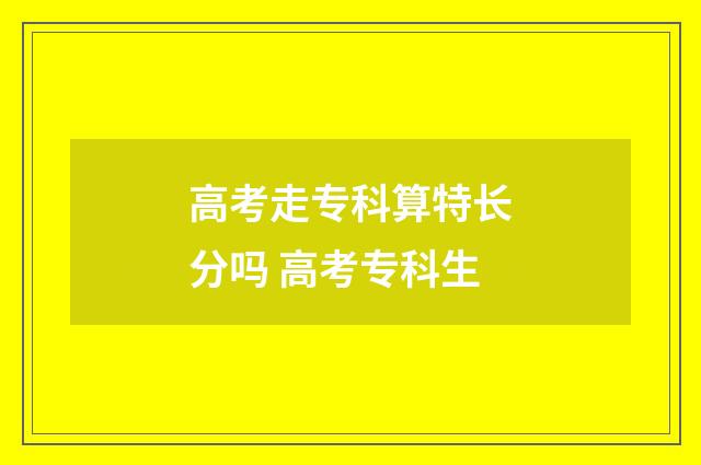 高考走专科算特长分吗 高考专科生