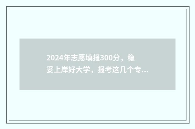 2024年志愿填报300分，稳妥上岸好大学，报考这几个专业就对了 2024年志愿填报表样本