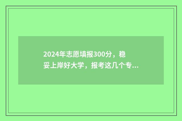 2024年志愿填报300分，稳妥上岸好大学，报考这几个专业就对了 2024年志愿填报表样本