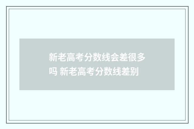 新老高考分数线会差很多吗 新老高考分数线差别
