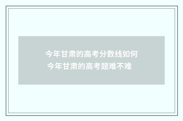 今年甘肃的高考分数线如何 今年甘肃的高考题难不难