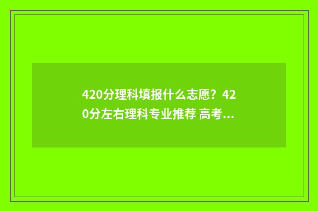 420分理科填报什么志愿？420分左右理科专业推荐 高考分数420理科能报什么学校