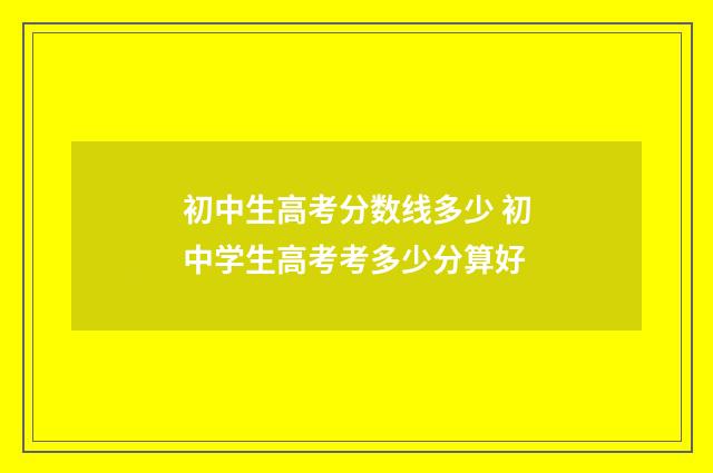 初中生高考分数线多少 初中学生高考考多少分算好