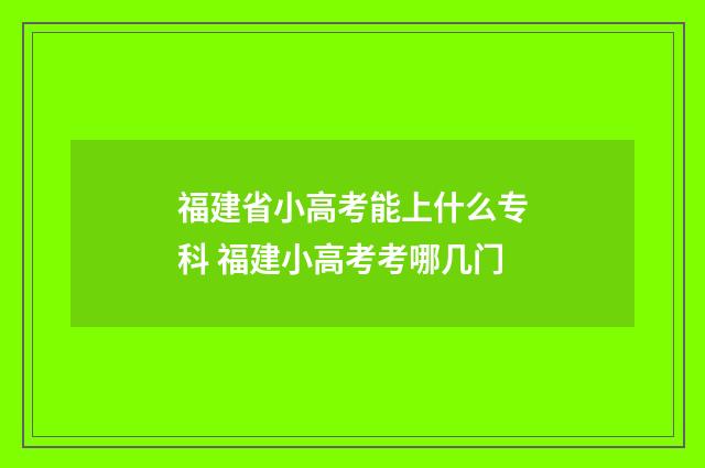福建省小高考能上什么专科 福建小高考考哪几门