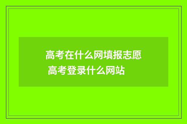 高考在什么网填报志愿 高考登录什么网站