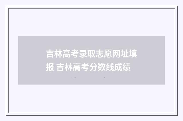 吉林高考录取志愿网址填报 吉林高考分数线成绩