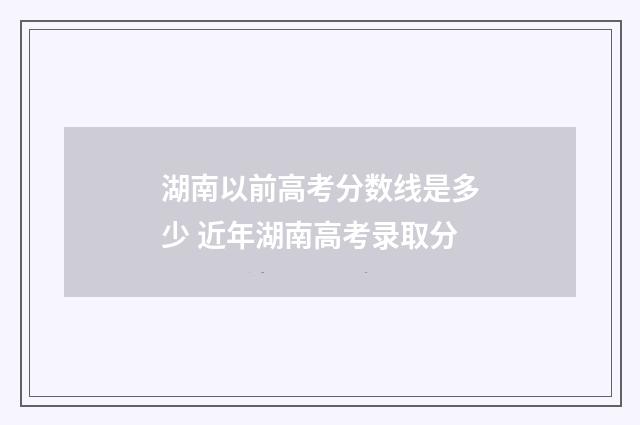 湖南以前高考分数线是多少 近年湖南高考录取分