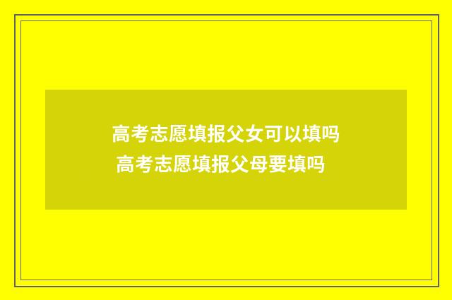 高考志愿填报父女可以填吗 高考志愿填报父母要填吗