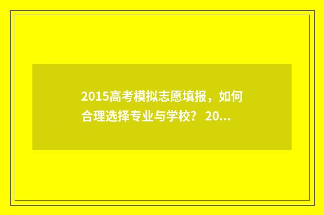 2015高考模拟志愿填报，如何合理选择专业与学校？ 2015高考范文