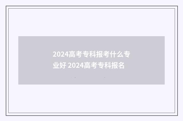 2024高考专科报考什么专业好 2024高考专科报名