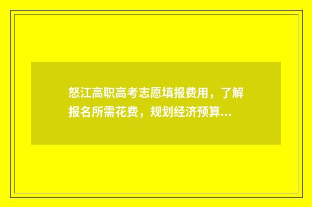 怒江高职高考志愿填报费用，了解报名所需花费，规划经济预算！ 怒江高职高考志愿怎么填