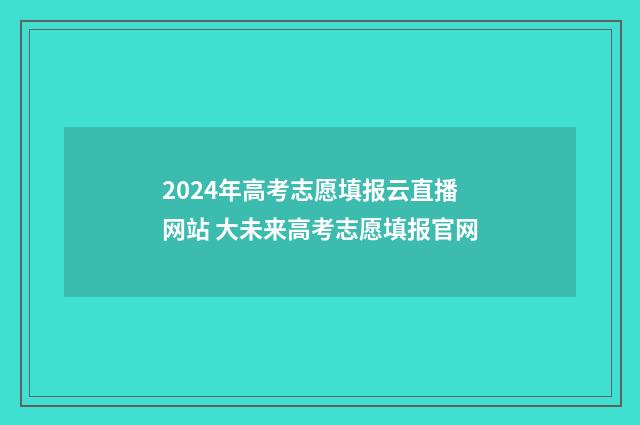 2024年高考志愿填报云直播网站 大未来高考志愿填报官网