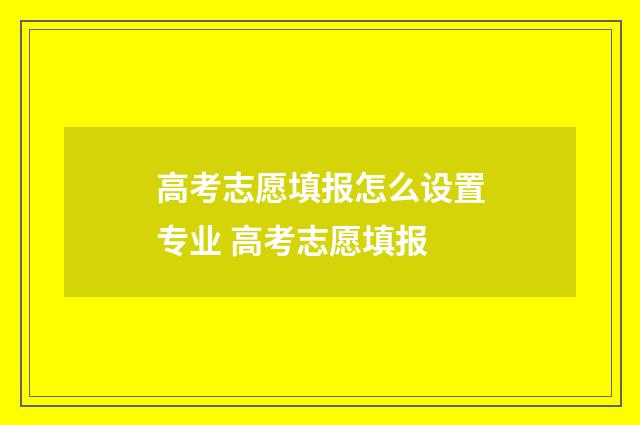 高考志愿填报怎么设置专业 高考志愿填报