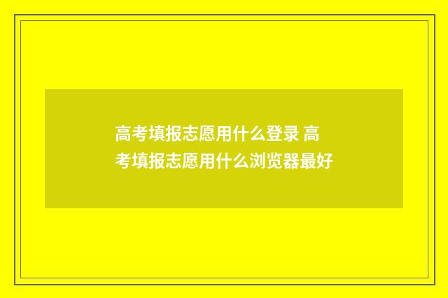 高考填报志愿用什么登录 高考填报志愿用什么浏览器最好