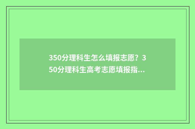 350分理科生怎么填报志愿？350分理科生高考志愿填报指南 理科考了350分能读大学吗?