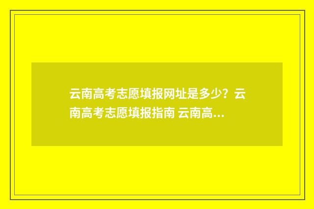 云南高考志愿填报网址是多少？云南高考志愿填报指南 云南高考志愿填报入口官网查询