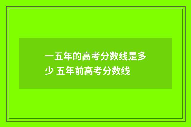 一五年的高考分数线是多少 五年前高考分数线